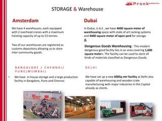 STORAGE & Warehouse
Amsterdam
• We have 4 warehouses, each equipped
with 2 overhead cranes with a maximum
hoisting capacity of up to 53 tonnes.
• Two of our warehouses are registered as
customs depository allowing us to store
inter-community goods.
Dubai
• We have in-house storage and a large production
facility in Bangalore, Pune and Chennai.
In Dubai, U.A.E., we have 4600 square meter of
warehousing space with state of art racking systems
and 4400 square meter of open yard for storage.
&
B A N G A L O R E / C H E N N A I /
P U N E ( M U M B A I )
Dangerous Goods Warehousing : This modern
dangerous good facility lies in an area covering 1,600
square meters. The facility can be used to store all
kinds of materials classified as Dangerous Goods.
We have set up a new 600Sq mtr facility at Delhi also
capable of warehousing and wooden crate
manufacturing with major industries in this Capital
already as clients.
D E L H I
 