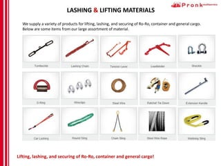 LASHING & LIFTING MATERIALS
We supply a variety of products for lifting, lashing, and securing of Ro-Ro, container and general cargo.
Below are some items from our large assortment of material.
Lifting, lashing, and securing of Ro-Ro, container and general cargo!
 