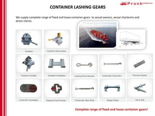 CONTAINER LASHING GEARS
We supply complete range of fixed and loose container gears to vessel owners, vessel charterers and
direct clients.
Complete range of fixed and loose container gears!
 