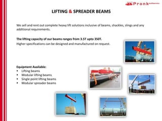 LIFTING & SPREADER BEAMS
We sell and rent out complete heavy lift solutions inclusive of beams, shackles, slings and any
additional requirements.
The lifting capacity of our beams ranges from 3.5T upto 350T.
Higher specifications can be designed and manufactured on request.
Equipment Available:
 Lifting beams
 Modular lifting beams
 Single point lifting beams
 Modular spreader beams
 