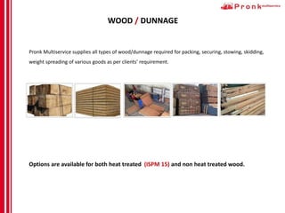 WOOD / DUNNAGE
Pronk Multiservice supplies all types of wood/dunnage required for packing, securing, stowing, skidding,
weight spreading of various goods as per clients' requirement.
Options are available for both heat treated (ISPM 15) and non heat treated wood.
 