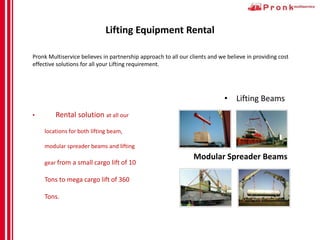 Lifting Equipment Rental
Pronk Multiservice believes in partnership approach to all our clients and we believe in providing cost
effective solutions for all your Lifting requirement.
• Rental solution at all our
locations for both lifting beam,
modular spreader beams and lifting
gear from a small cargo lift of 10
Tons to mega cargo lift of 360
Tons.
• Lifting Beams
Modular Spreader Beams
 