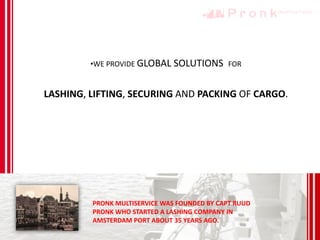 •WE PROVIDE GLOBAL SOLUTIONS FOR
LASHING, LIFTING, SECURING AND PACKING OF CARGO.
PRONK MULTISERVICE WAS FOUNDED BY CAPT RUUD
PRONK WHO STARTED A LASHING COMPANY IN
AMSTERDAM PORT ABOUT 35 YEARS AGO.
 