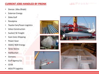 CURRENT JOBS HANDLED BY PRONK
• Danzas (Abu Dhabi)
• Exterran Energy
• Doka Gulf
• Panalpina
• Toyota Cars/Yusen Logistics
• Volvo Construction
• Suzlon/ SE Freight
• Scan trans Shipping
• Power Gear
• ISGEC/ BGR Energy
• Terex Vectra
• Halliburton
• Siemens
• Gulf Agency Co.
• CEVA
• AGILITY Logistics
 