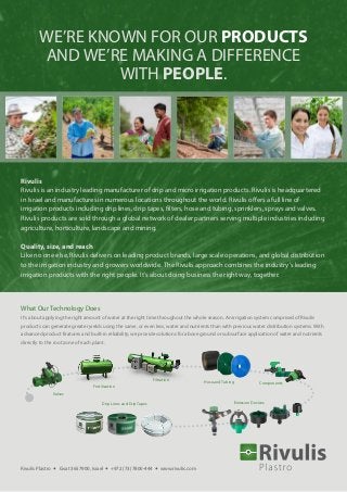 WE’RE KNOWN FOR OUR PRODUCTS
AND WE’RE MAKING A DIFFERENCE
WITH PEOPLE.
Rivulis
Rivulis is an industry leading manufacturer of drip and micro irrigation products. Rivulis is headquartered
in Israel and manufactures in numerous locations throughout the world. Rivulis offers a full line of
irrigation products including drip lines, drip tapes, filters, hose and tubing, sprinklers, sprays and valves.
Rivulis products are sold through a global network of dealer partners serving multiple industries including
agriculture, horticulture, landscape and mining.
Quality, size, and reach
Like no one else, Rivulis delivers on leading product brands, large scale operations, and global distribution
to the irrigation industry and growers worldwide. The Rivulis approach combines the industry’s leading
irrigation products with the right people. It’s about doing business the right way, together.
ComponentsHose and Tubing
Filtration
Fertilization
Emission DevicesDrip Lines and Drip Tapes
Valves
What Our Technology Does
It’s about applying the right amount of water at the right time throughout the whole season. An irrigation system comprised of Rivulis
products can generate greater yields using the same, or even less, water and nutrients than with previous water distribution systems. With
advanced product features and built-in reliability, we provide solutions for above ground or subsurface application of water and nutrients
directly to the root zone of each plant.
Rivulis Plastro • Gvat 3657900, Israel • +972 (73) 7800-444 • www.rivulis.com
 