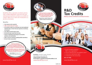 R&D
Tax CreditsMaking a massive contribution to funding innovation
We can help.
Tel: 0203 393 0656Tel: 0203 393 0656
Vast industry sector expertise.
Our business model, low overheads and well established
methods help us remain the least expensive consultancy
in the sector.
Over 2000 successful project claims.
We take the pain away from the claim.
Strong in identifying technological and scientiﬁc
advances and uncertainties.
Able to uncover maximum qualifying R&D expenditure.
No fee if claim unsuccessful.
“We have introduced
several of our Clients to RandDTax.
They have been delighted with the efﬁcient
service and support in maximising their claims.
We ﬁnd RandDTax responsive, supportive and
they really work well, alongside us, re-enforcing
the service we offer to our Clients.”
Steve Butler
“We have found on average, R&D
specialist ﬁrms charge between 20% to
40% of the tax recovered, whereas
the RandD charge is lower.”
Quote from a Senior Partner of a
medium sized accountancy ﬁrm
Tel: 0203 393 0656
RandDTax,
Contact Gordon Carmichael on
01276 818125 or gordoncarmichael@randdtax.co.uk
RandDTax GC2.1
 