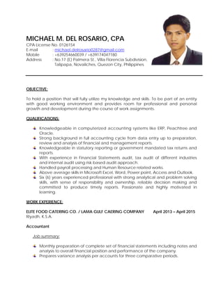 MICHAEL M. DEL ROSARIO, CPA
CPA License No. 0126154
E-mail : michael.delrosario0287@gmail.com
Mobile : +639254660039 / +639174047180
Address : No.17 (E) Palmera St., Villa Florencia Subdivision,
Talipapa, Novaliches, Quezon City, Philippines
OBJECTIVE:
To hold a position that will fully utilize my knowledge and skills. To be part of an entity
with good working environment and provides room for professional and personal
growth and development during the course of work assignments.
QUALIFICATIONS:
Knowledgeable in computerized accounting systems like ERP, Peachtree and
Oracle.
Strong background in full accounting cycle from data entry up to preparation,
review and analysis of financial and management reports.
Knowledgeable in statutory reporting or government mandated tax returns and
reports.
With experience in Financial Statements audit, tax audit of different industries
and internal audit using risk based audit approach.
Handled payroll processing and Human Resource related works.
Above average skills in Microsoft Excel, Word, Power point, Access and Outlook.
Six (6) years experienced professional with strong analytical and problem solving
skills, with sense of responsibility and ownership, reliable decision making and
committed to produce timely reports. Passionate and highly motivated in
learning.
WORK EXPERIENCE:
ELITE FOOD CATERING CO. / LAMA GULF CAERING COMPANY April 2013 – April 2015
Riyadh, K.S.A.
Accountant
Job summary:
Monthly preparation of complete set of financial statements including notes and
analysis to overall financial position and performance of the company.
Prepares variance analysis per accounts for three comparative periods.
 