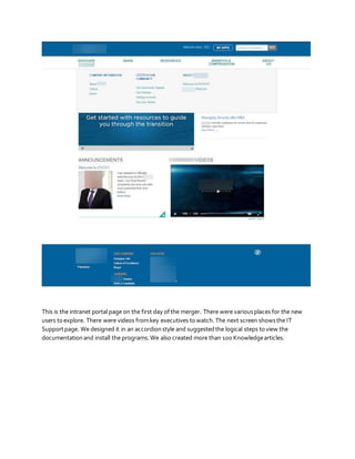 This is the intranet portal page on the first day ofthe merger. There were variousplaces for the new
users toexplore. There were videos fromkey executives towatch.The next screen showsthe IT
Supportpage. We designed it in an accordionstyle and suggestedthe logical steps toview the
documentationand install the programs.We also created more than 100 Knowledgearticles.
 
