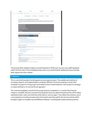 This processalone realized a highly successfulexperience.Ofthe over 100,000 users,98%registered
within the first 3 days.The Knowledgearticles were sosuccessfulthatthe additional outsourcedhelp
desk supportwas never utilized!
SUMMARY
This is justa brief example ofwhathappens during a typical project.Thevariables and methods of
surveying,research, and implementation are always different.Continuoustesting is critical. Each
campaign orprojectis a ‘living project’and needs to have constantattention. Each projectorcampaign
is unique andthere is no‘one size fits all’ approach.
The customerbudgeted 3 monthsforthis projectandwe completed it in 2 months!Now that the
merger is complete, they are now examining duplicate resources,determining the priority ofthe rollout
expected to take 2 years and when/how theyneed our services again. They realize their previous use of
a very expensive consultingcompanydid not bring the value they paid for the services andwe will be
broughtin again to complete new anddifferent initiatives includingStyle Guides and best practices.
 
