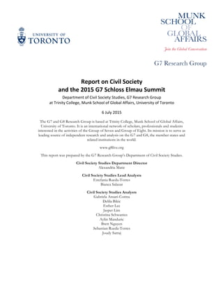 Report	
  on	
  Civil	
  Society	
  
and	
  the	
  2015	
  G7	
  Schloss	
  Elmau	
  Summit	
  
Department	
  of	
  Civil	
  Society	
  Studies,	
  G7	
  Research	
  Group	
  
at	
  Trinity	
  College,	
  Munk	
  School	
  of	
  Global	
  Affairs,	
  University	
  of	
  Toronto	
  
6	
  July	
  2015	
  
The G7 and G8 Research Group is based at Trinity College, Munk School of Global Affairs,
University of Toronto. It is an international network of scholars, professionals and students
interested in the activities of the Group of Seven and Group of Eight. Its mission is to serve as
leading source of independent research and analysis on the G7 and G8, the member states and
related institutions in the world.
www.g8live.org
This report was prepared by the G7 Research Group’s Department of Civil Society Studies.
Civil Society Studies Department Director
Alexandria Matic
Civil Society Studies Lead Analysts
Estefania Rueda-Torres
Bianca Salazar
Civil Society Studies Analysts
Gabriela Ansari-Correa
Delila Bikic
Esther Lee
Jasper Lim
Christina Schwantes
Aylin Manduric
Brett Nguyen
Sebastian Rueda-Torres
Joudy Sarraj
 