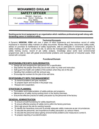 Seeking senior level assignment in an organization which mobilizes professional growth along with
demanding career in industrial safety
Technical Synopsis
A Dynamic NEBOSH, IOSH with over 9 years of reach experience and tremendous record of safety
impressive in industrial safety maintain of safety documents. Review lifting plans, documents safety audits,
advise on purchase & maintenance of safety equipments, able to participate in construction, progress &
safety meeting, job report, monitor the site, to advice the management, corrective actions, to conduct the
safety training course, record of job safety analysis, knowledge about world level environmental
programmed, able to deal with global environmental problems and management of industrial waste. Well
versed with computer.
Functional Domain
RESPONSIBILITIES WITH SUB-ORDINATES:
 Design job and assigning the right person for a specification.
 Stay behind the people when they are at work under my order and instruction.
 Safe guard the health and welfare of the workers when they are on the job.
 Handling their problems with fair and just way.
 Encourage the workers for the jobs to be well done.
RESPONSIBILITY WITH THE MANAGEMENT
 To transmit problems and give resolution.
 To prepare report and records in the proper way.
 Respect and cooperation.
STRATEGIC PLANNING:
 Formulation and implementation of safety policies and programs.
 Maintenance of safety during working hours in the factory premises.
 Ensure the effective practice of safety precaution by the personnel of the factory
GENERAL ADMINISTRATION
 To ensure smooth functioning for safety department.
 To ensure effective practice of safety norms within the factory premises.
 Strict vigil around the site for averting hazards.
 To identify the hazardous zone and to provide adequate safety measures as per circumstances.
 To educate the personnel, and importance of safety precaution, by various means.
 To educate the personnel about glaring environmental problems and measures to control it.
 To prepare reporting of accident/incident.
MOHAMMED GHULAM
Mohallah : Quazi pura
P.O. Laheria Sarai, District : Darbhanga, Pin. 846001
Bihar (INDIA),
Phone 00966 580668240.
Email : godbless143@yahoo.com / godbless143.mg@gmail.com
SAFETY OFFICER
 