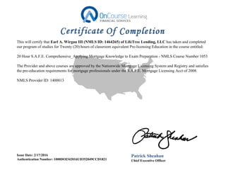 This will certify that Earl A. Wirgau III (NMLS ID: 1464265) of LifeTree Lending, LLC has taken and completed
our program of studies for Twenty (20) hours of classroom equivalent Pre-licensing Education in the course entitled:
20 Hour S.A.F.E. Comprehensive_Applying Mortgage Knowledge to Exam Preparation - NMLS Course Number 1053
The Provider and above courses are approved by the Nationwide Mortgage Licensing System and Registry and satisfies
the pre-education requirements for mortgage professionals under the S.A.F.E. Mortgage Licensing Acct of 2008.
NMLS Provider ID: 1400013
Issue Date: 2/17/2016
Authentication Number: 1000DOI342016UD352049CCD1821
Patrick Sheahan
Chief Executive Officer
 