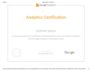 5/8/2016 Google Partners ­ Certification
https://www.google.com/partners/?sourceid=awo&subid=us­ww­et­g_prt­helpcenter&utm_source=help_center&utm_medium=ep&utm_content=PartnersHC&utm_campaign=&utm_content=us­ww#p_certification… 1/2
Analytics Certification
DEEPAK SINGH
is hereby awarded this certificate of achievement for the successful completion
of the Google Analytics certification exam.
GOOGLE.COM/PARTNERS
VALID THROUGH
8 November 2017
 