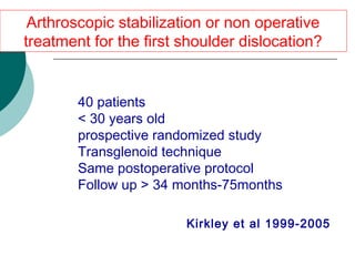  40 patients
 < 30 years old
 prospective randomized study
 Transglenoid technique
 Same postoperative protocol
 Follow up > 34 months-75months
Arthroscopic stabilization or non operative
treatment for the first shoulder dislocation?
Κirkley et al 1999-2005
 