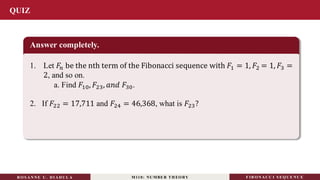 QUIZ
Answer completely.
1. Let 𝐹𝑛 be the nth term of the Fibonacci sequence with 𝐹1 = 1, 𝐹2 = 1, 𝐹3 =
2, and so on.
a. Find 𝐹10, 𝐹23, 𝑎𝑛𝑑 𝐹30.
RO S ANNE U . DI ADUL A M110: NUMBER TH EO RY F IB O N A C C I S EQ U E N C E
2. If 𝐹22 = 17,711 and 𝐹24 = 46,368, what is 𝐹23?
 