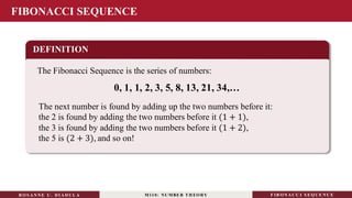 FIBONACCI SEQUENCE
DEFINITION
The Fibonacci Sequence is the series of numbers:
0, 1, 1, 2, 3, 5, 8, 13, 21, 34,…
RO S ANNE U . DI ADUL A M110: NUMBER TH EO RY F IB O N A C C I S EQ U E N C E
The next number is found by adding up the two numbers before it:
the 2 is found by adding the two numbers before it (1 + 1),
the 3 is found by adding the two numbers before it (1 + 2),
the 5 is (2 + 3), and so on!
 