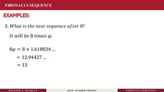 FIBONACCI SEQUENCE
RO S ANNE U . DI ADUL A M110: NUMBER TH EO RY F IB O N A C C I S EQ U E N C E
EXAMPLES:
2. 𝑊ℎ𝑎𝑡 𝑖𝑠 𝑡ℎ𝑒 𝑛𝑒𝑥𝑡 𝑠𝑒𝑞𝑢𝑒𝑛𝑐𝑒 𝑎𝑓𝑡𝑒𝑟 8?
𝐼𝑡 𝑤𝑖𝑙𝑙 𝑏𝑒 8 𝑡𝑖𝑚𝑒𝑠 𝜑.
8𝜑 = 8 × 1.618034 …
= 12.94427 …
= 13
 