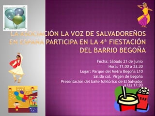 Fecha: Sábado 21 de junio
Hora: 11:00 a 23:30
Lugar: Parque del Metro Begoña L10
Salida col. Virgen de Begoña
Presentación del baile folklórico de El Salvador
a las 17:00
 