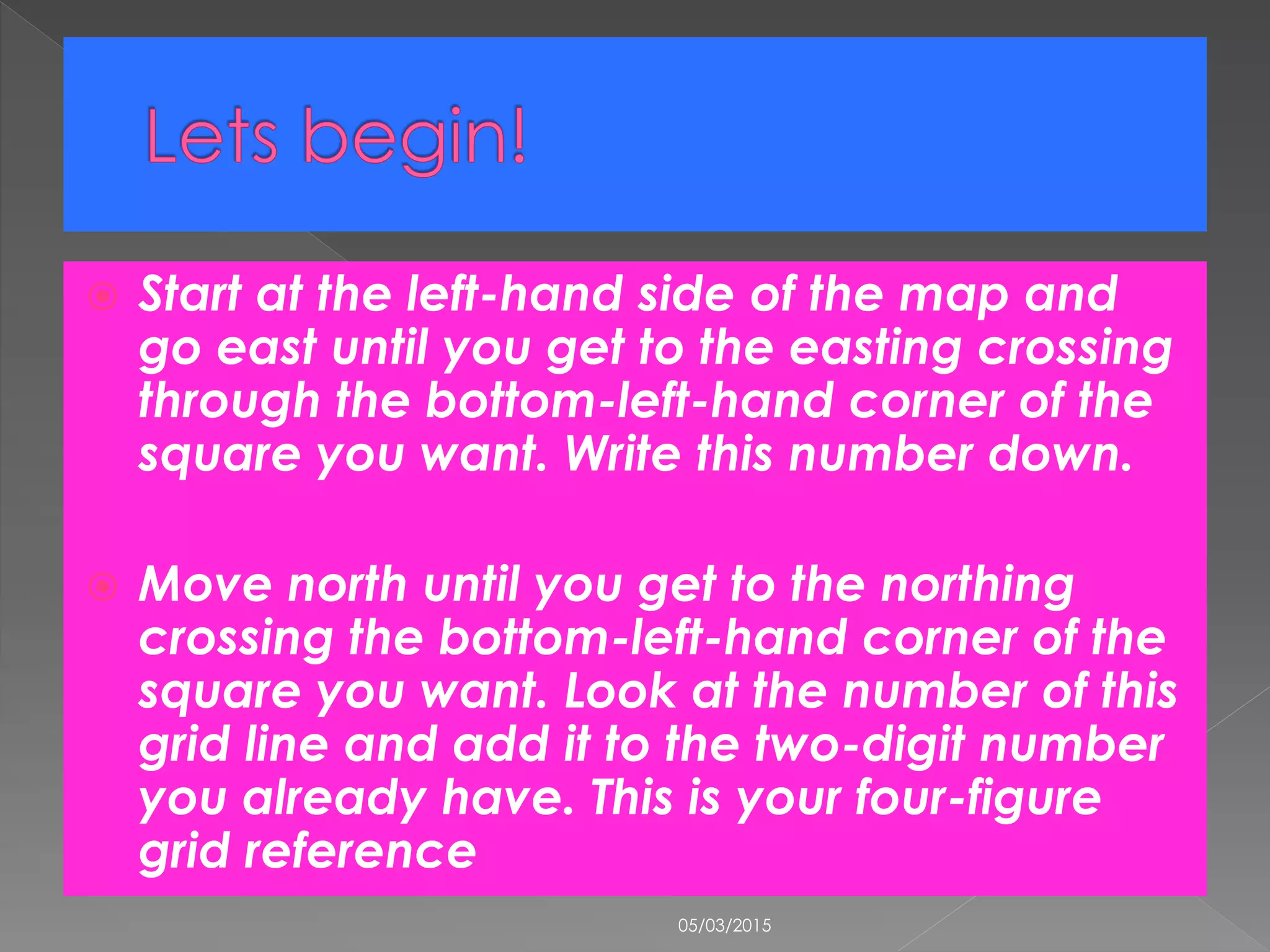  Start at the left-hand side of the map and
go east until you get to the easting crossing
through the bottom-left-hand corner of the
square you want. Write this number down.
 Move north until you get to the northing
crossing the bottom-left-hand corner of the
square you want. Look at the number of this
grid line and add it to the two-digit number
you already have. This is your four-figure
grid reference
05/03/2015
 