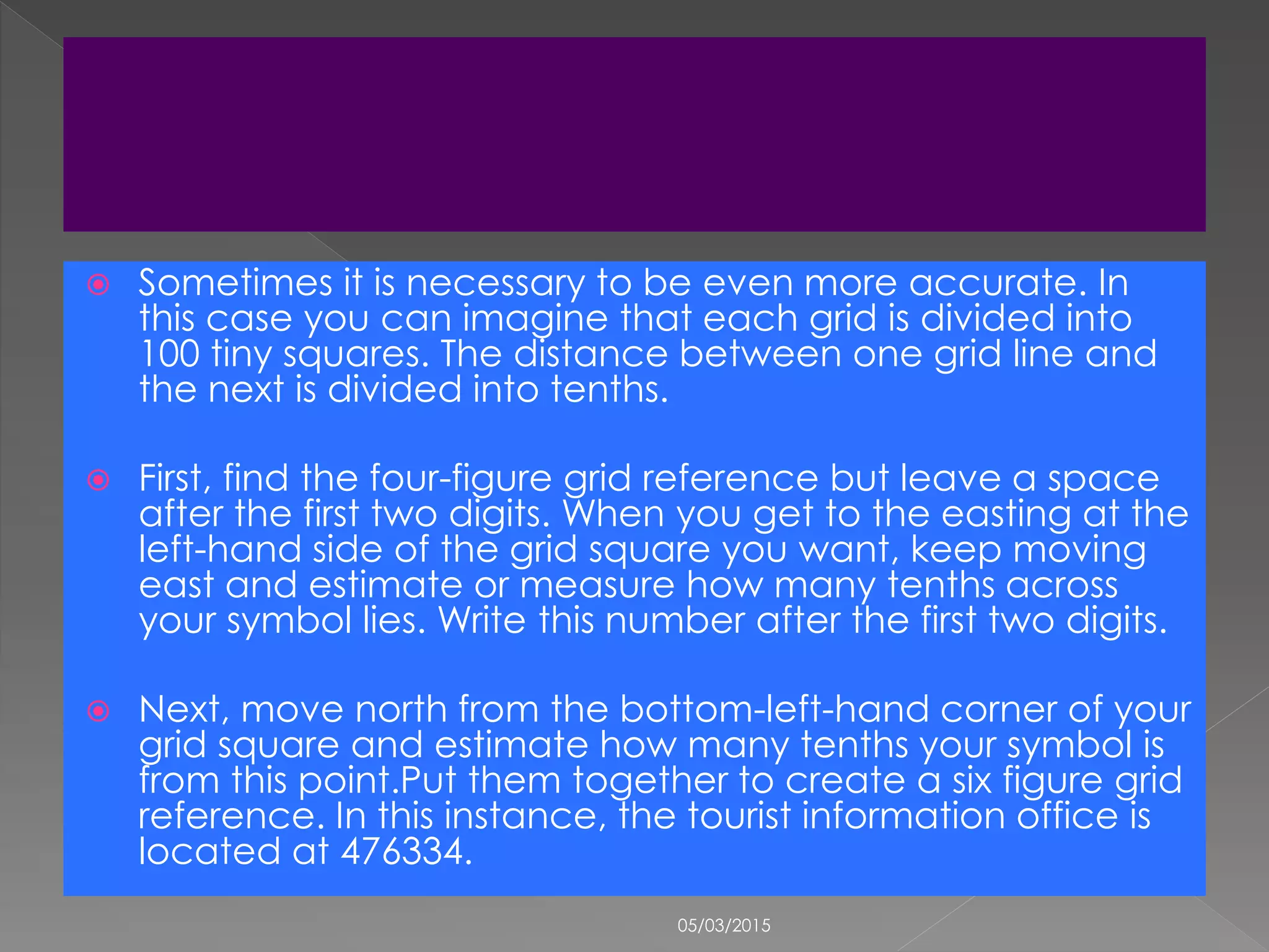  Sometimes it is necessary to be even more accurate. In
this case you can imagine that each grid is divided into
100 tiny squares. The distance between one grid line and
the next is divided into tenths.
 First, find the four-figure grid reference but leave a space
after the first two digits. When you get to the easting at the
left-hand side of the grid square you want, keep moving
east and estimate or measure how many tenths across
your symbol lies. Write this number after the first two digits.
 Next, move north from the bottom-left-hand corner of your
grid square and estimate how many tenths your symbol is
from this point.Put them together to create a six figure grid
reference. In this instance, the tourist information office is
located at 476334.
05/03/2015
 