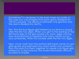  Sometimes it is necessary to be even more accurate. In
this case you can imagine that each grid is divided into
100 tiny squares. The distance between one grid line and
the next is divided into tenths.
 First, find the four-figure grid reference but leave a space
after the first two digits. When you get to the easting at the
left-hand side of the grid square you want, keep moving
east and estimate or measure how many tenths across
your symbol lies. Write this number after the first two digits.
 Next, move north from the bottom-left-hand corner of your
grid square and estimate how many tenths your symbol is
from this point.Put them together to create a six figure grid
reference. In this instance, the tourist information office is
located at 476334.
05/03/2015
 