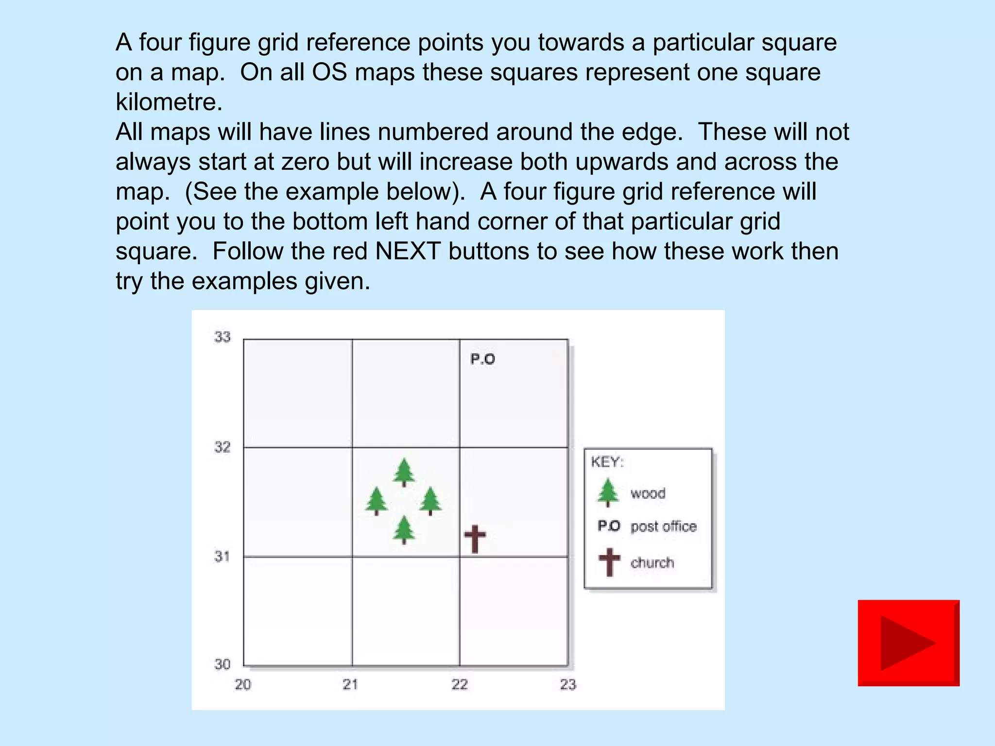 A four figure grid reference points you towards a particular square on a map.  On all OS maps these squares represent one square kilometre.  All maps will have lines numbered around the edge.  These will not always start at zero but will increase both upwards and across the map.  (See the example below).  A four figure grid reference will point you to the bottom left hand corner of that particular grid square.  Follow the red NEXT buttons to see how these work then try the examples given. 