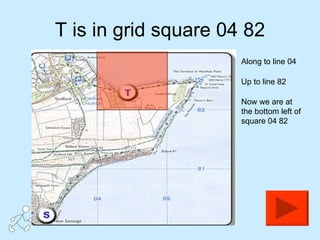 T is in grid square 04 82 Along to line 04 Up to line 82  Now we are at the bottom left of square 04 82 