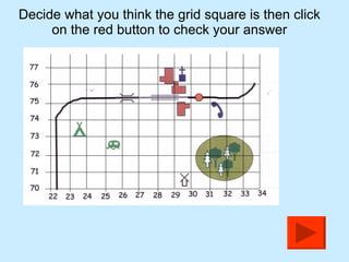Decide what you think the grid square is then click on the red button to check your answer 