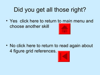 Did you get all those right?
• Yes click here to return to main menu and
  choose another skill



• No click here to return to read again about
  4 figure grid references.
 