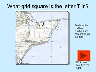 What grid square is the letter T in?


                             See how the
                             grid line
                             numbers are
                             now shown on
                             the map




                              Click here to
                              see if you’re
                              right
 
