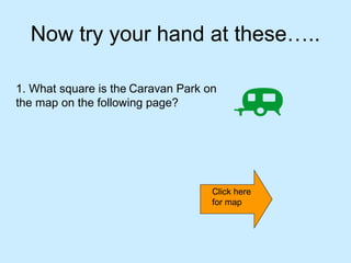 Now try your hand at these…..

1. What square is the Caravan Park on
the map on the following page?




                                    Click here
                                    for map
 