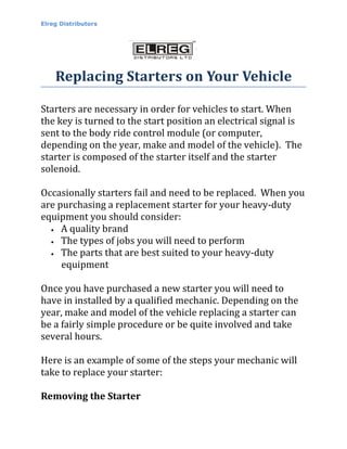 Elreg Distributors




    Replacing Starters on Your Vehicle

Starters are necessary in order for vehicles to start. When
the key is turned to the start position an electrical signal is
sent to the body ride control module (or computer,
depending on the year, make and model of the vehicle). The
starter is composed of the starter itself and the starter
solenoid.

Occasionally starters fail and need to be replaced. When you
are purchasing a replacement starter for your heavy-duty
equipment you should consider:
  • A quality brand

  • The types of jobs you will need to perform

  • The parts that are best suited to your heavy-duty

     equipment

Once you have purchased a new starter you will need to
have in installed by a qualified mechanic. Depending on the
year, make and model of the vehicle replacing a starter can
be a fairly simple procedure or be quite involved and take
several hours.

Here is an example of some of the steps your mechanic will
take to replace your starter:

Removing the Starter
 
