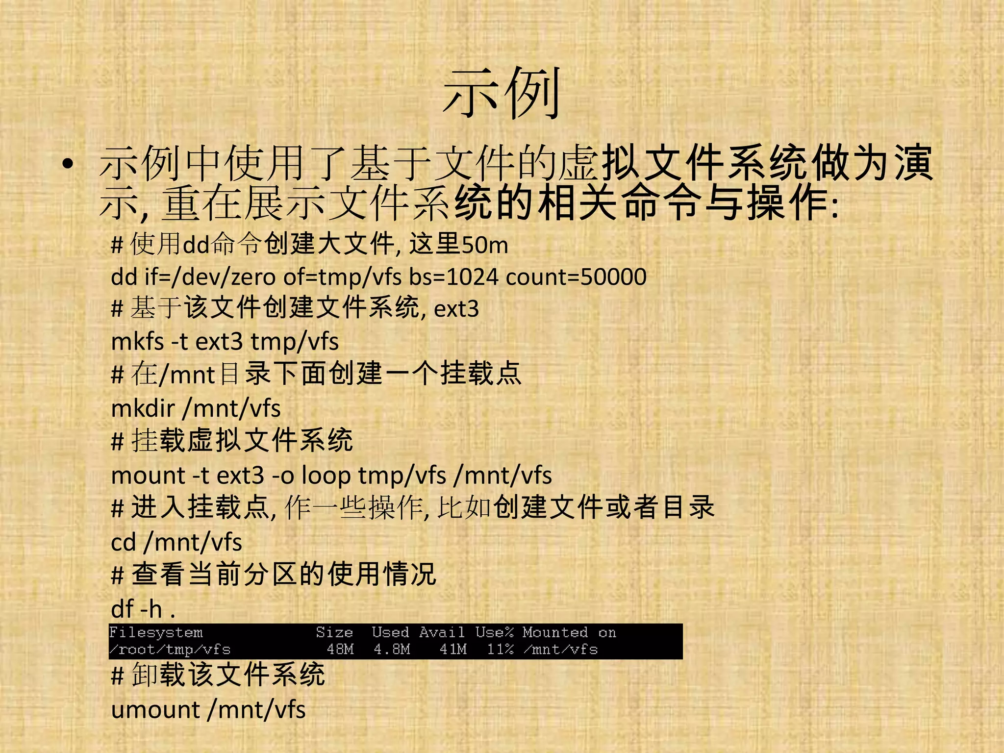 示例
• 示例中使用了基于文件的虚拟文件系统做为演
  示, 重在展示文件系统的相关命令与操作:
 # 使用dd命令创建大文件, 这里50m
 dd if=/dev/zero of=tmp/vfs bs=1024 count=50000
 # 基于该文件创建文件系统, ext3
 mkfs -t ext3 tmp/vfs
 # 在/mnt目录下面创建一个挂载点
 mkdir /mnt/vfs
 # 挂载虚拟文件系统
 mount -t ext3 -o loop tmp/vfs /mnt/vfs
 # 进入挂载点, 作一些操作, 比如创建文件或者目录
 cd /mnt/vfs
 # 查看当前分区的使用情况
 df -h .

 # 卸载该文件系统
 umount /mnt/vfs
 