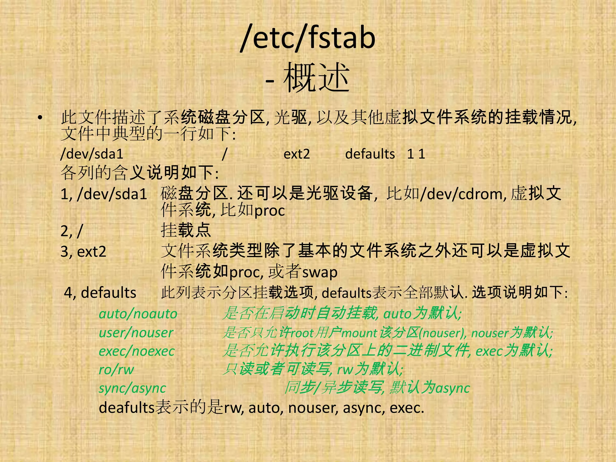 /etc/fstab
                           - 概述
• 此文件描述了系统磁盘分区, 光驱, 以及其他虚拟文件系统的挂载情况,
  文件中典型的一行如下:
 /dev/sda1           /       ext2    defaults 1 1
 各列的含义说明如下:
 1, /dev/sda1 磁盘分区. 还可以是光驱设备, 比如/dev/cdrom, 虚拟文
              件系统, 比如proc
 2, /         挂载点
 3, ext2      文件系统类型除了基本的文件系统之外还可以是虚拟文
              件系统如proc, 或者swap
 4, defaults 此列表示分区挂载选项, defaults表示全部默认. 选项说明如下:
      auto/noauto    是否在启动时自动挂载, auto为默认;
      user/nouser    是否只允许root用户mount该分区(nouser), nouser为默认;
      exec/noexec    是否允许执行该分区上的二进制文件, exec为默认;
      ro/rw          只读或者可读写, rw为默认;
      sync/async         同步/异步读写, 默认为async
      deafults表示的是rw, auto, nouser, async, exec.
 