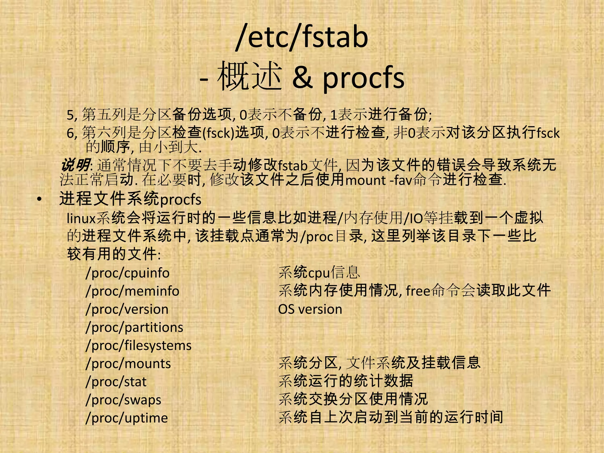 /etc/fstab
              - 概述 & procfs
  5, 第五列是分区备份选项, 0表示不备份, 1表示进行备份;
  6, 第六列是分区检查(fsck)选项, 0表示不进行检查, 非0表示对该分区执行fsck
     的顺序, 由小到大.
 说明: 通常情况下不要去手动修改fstab文件, 因为该文件的错误会导致系统无
 法正常启动. 在必要时, 修改该文件之后使用mount -fav命令进行检查.
• 进程文件系统procfs
  linux系统会将运行时的一些信息比如进程/内存使用/IO等挂载到一个虚拟
  的进程文件系统中, 该挂载点通常为/proc目录, 这里列举该目录下一些比
  较有用的文件:
      /proc/cpuinfo     系统cpu信息
      /proc/meminfo     系统内存使用情况, free命令会读取此文件
      /proc/version     OS version
      /proc/partitions
      /proc/filesystems
      /proc/mounts      系统分区, 文件系统及挂载信息
      /proc/stat        系统运行的统计数据
      /proc/swaps       系统交换分区使用情况
      /proc/uptime      系统自上次启动到当前的运行时间
 