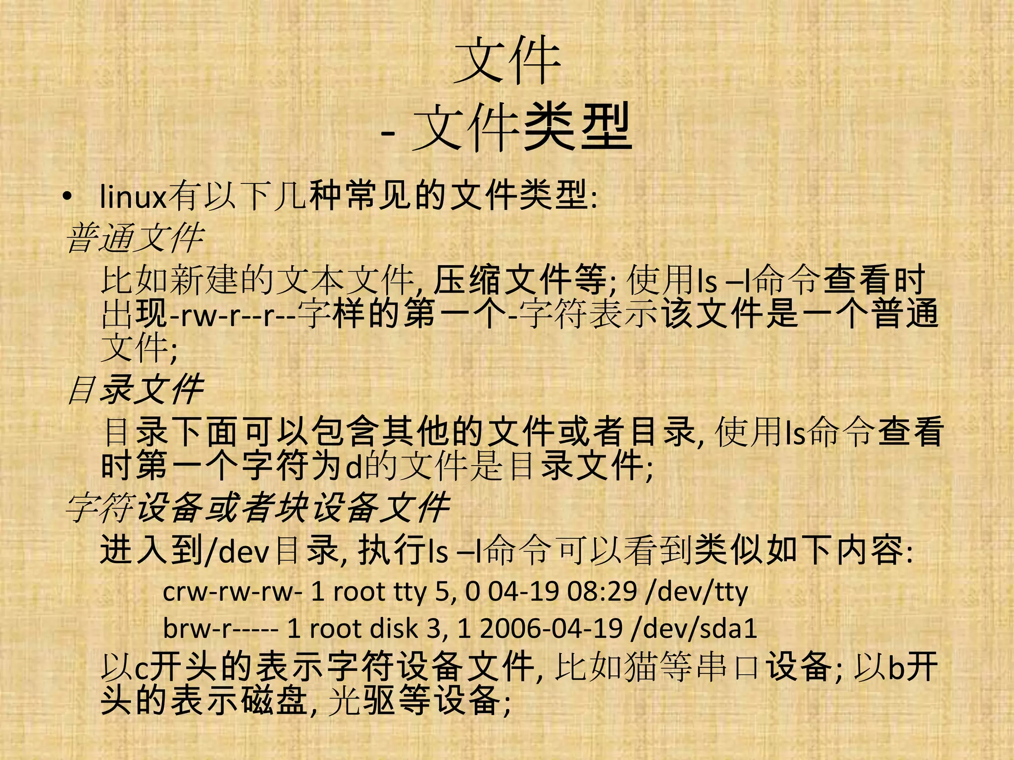 文件
                    - 文件类型
• linux有以下几种常见的文件类型:
普通文件
 比如新建的文本文件, 压缩文件等; 使用ls –l命令查看时
 出现-rw-r--r--字样的第一个-字符表示该文件是一个普通
 文件;
目录文件
 目录下面可以包含其他的文件或者目录, 使用ls命令查看
 时第一个字符为d的文件是目录文件;
字符设备或者块设备文件
 进入到/dev目录, 执行ls –l命令可以看到类似如下内容:
   crw-rw-rw- 1 root tty 5, 0 04-19 08:29 /dev/tty
   brw-r----- 1 root disk 3, 1 2006-04-19 /dev/sda1
 以c开头的表示字符设备文件, 比如猫等串口设备; 以b开
 头的表示磁盘, 光驱等设备;
 