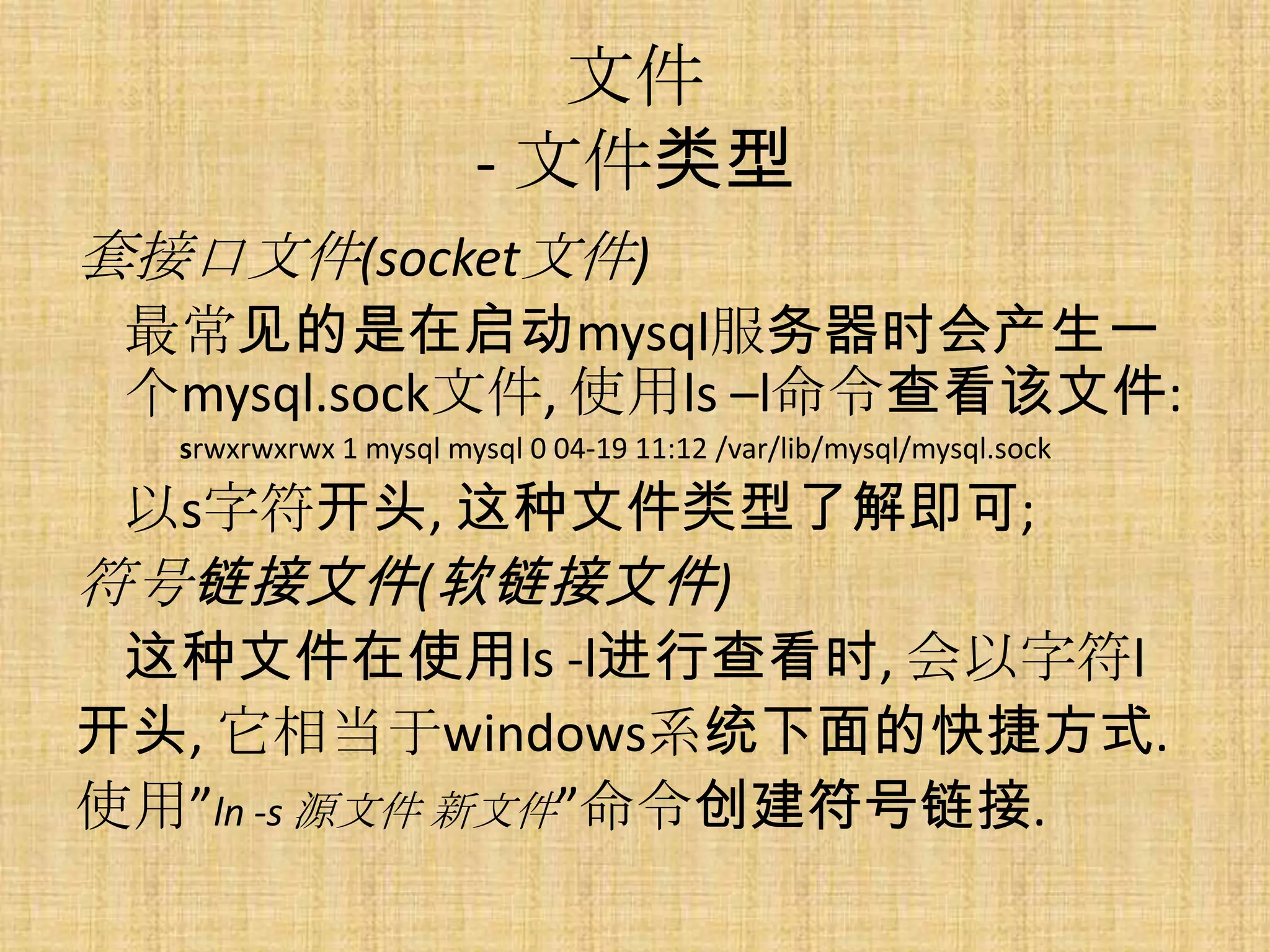 文件
                       - 文件类型
套接口文件(socket文件)
 最常见的是在启动mysql服务器时会产生一
 个mysql.sock文件, 使用ls –l命令查看该文件:
  srwxrwxrwx 1 mysql mysql 0 04-19 11:12 /var/lib/mysql/mysql.sock

 以s字符开头, 这种文件类型了解即可;
符号链接文件(软链接文件)
 这种文件在使用ls -l进行查看时, 会以字符l
开头, 它相当于windows系统下面的快捷方式.
使用”ln -s 源文件 新文件”命令创建符号链接.
 