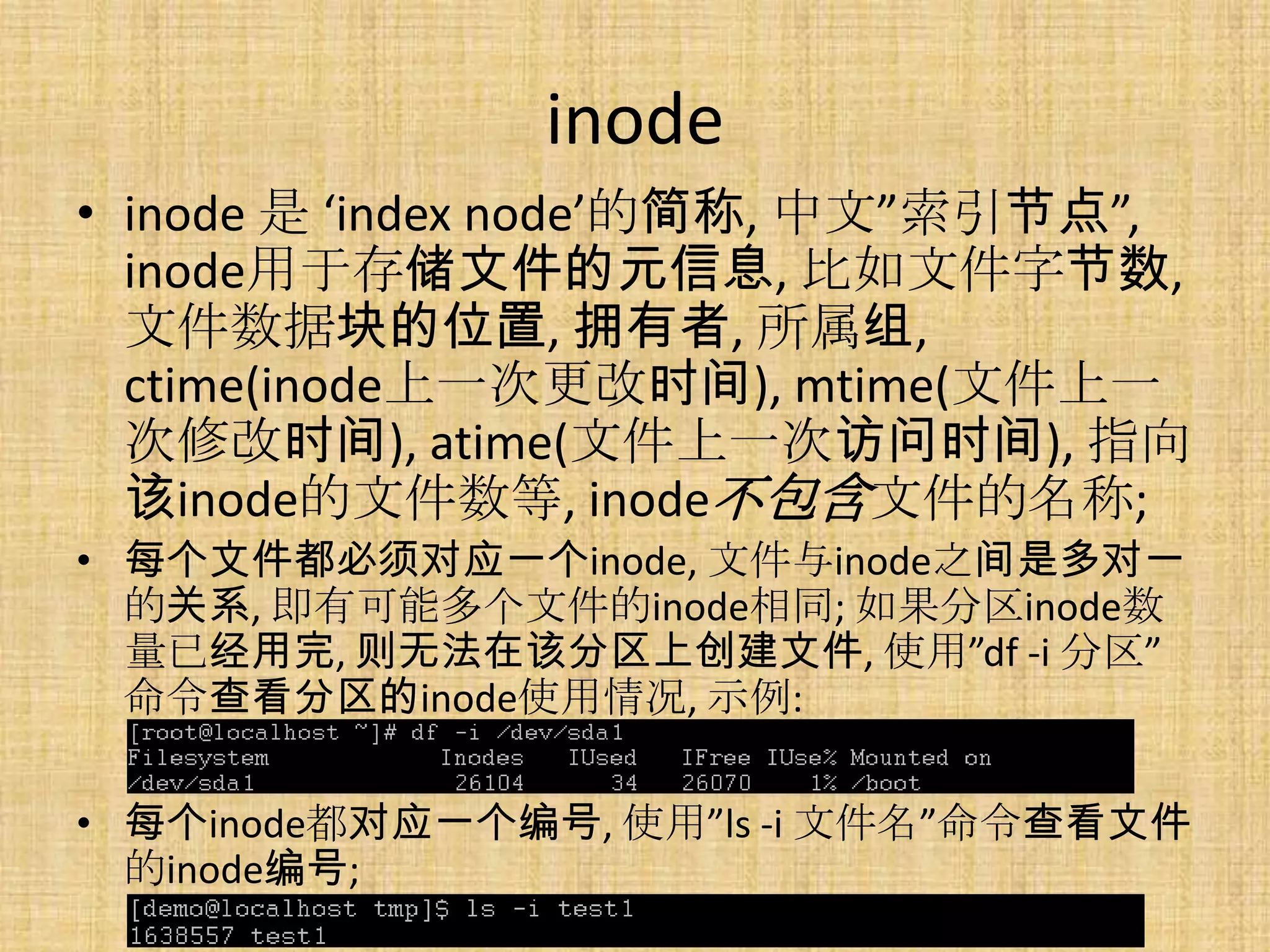 inode
• inode 是 ‘index node’的简称, 中文”索引节点”,
  inode用于存储文件的元信息, 比如文件字节数,
  文件数据块的位置, 拥有者, 所属组,
  ctime(inode上一次更改时间), mtime(文件上一
  次修改时间), atime(文件上一次访问时间), 指向
  该inode的文件数等, inode不包含文件的名称;
• 每个文件都必须对应一个inode, 文件与inode之间是多对一
  的关系, 即有可能多个文件的inode相同; 如果分区inode数
  量已经用完, 则无法在该分区上创建文件, 使用”df -i 分区”
  命令查看分区的inode使用情况, 示例:

• 每个inode都对应一个编号, 使用”ls -i 文件名”命令查看文件
  的inode编号;
 