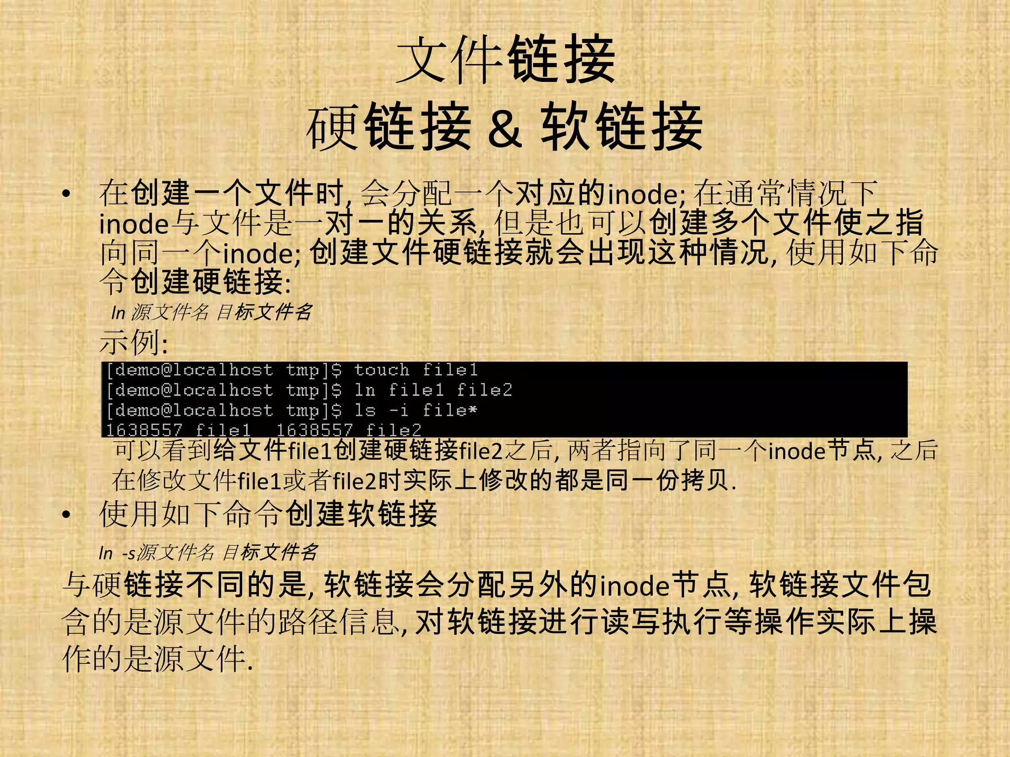 文件链接
               硬链接 & 软链接
• 在创建一个文件时, 会分配一个对应的inode; 在通常情况下
  inode与文件是一对一的关系, 但是也可以创建多个文件使之指
  向同一个inode; 创建文件硬链接就会出现这种情况, 使用如下命
  令创建硬链接:
  ln 源文件名 目标文件名
 示例:


  可以看到给文件file1创建硬链接file2之后, 两者指向了同一个inode节点, 之后
  在修改文件file1或者file2时实际上修改的都是同一份拷贝.
• 使用如下命令创建软链接
 ln -s源文件名 目标文件名
与硬链接不同的是, 软链接会分配另外的inode节点, 软链接文件包
含的是源文件的路径信息, 对软链接进行读写执行等操作实际上操
作的是源文件.
 