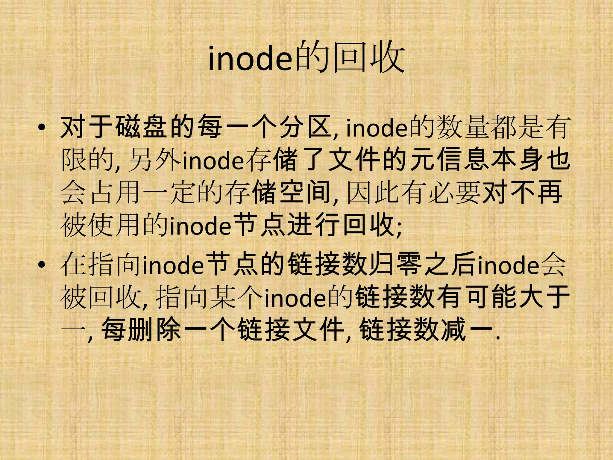 inode的回收
• 对于磁盘的每一个分区, inode的数量都是有
  限的, 另外inode存储了文件的元信息本身也
  会占用一定的存储空间, 因此有必要对不再
  被使用的inode节点进行回收;
• 在指向inode节点的链接数归零之后inode会
  被回收, 指向某个inode的链接数有可能大于
  一, 每删除一个链接文件, 链接数减一.
 