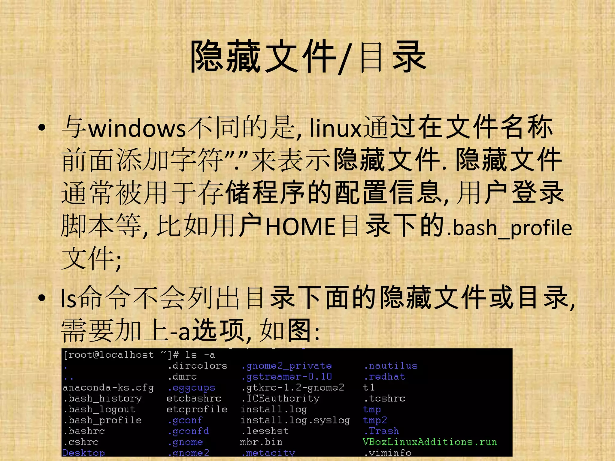 隐藏文件/目录
• 与windows不同的是, linux通过在文件名称
  前面添加字符”.”来表示隐藏文件. 隐藏文件
  通常被用于存储程序的配置信息, 用户登录
  脚本等, 比如用户HOME目录下的.bash_profile
  文件;
• ls命令不会列出目录下面的隐藏文件或目录,
  需要加上-a选项, 如图:
 