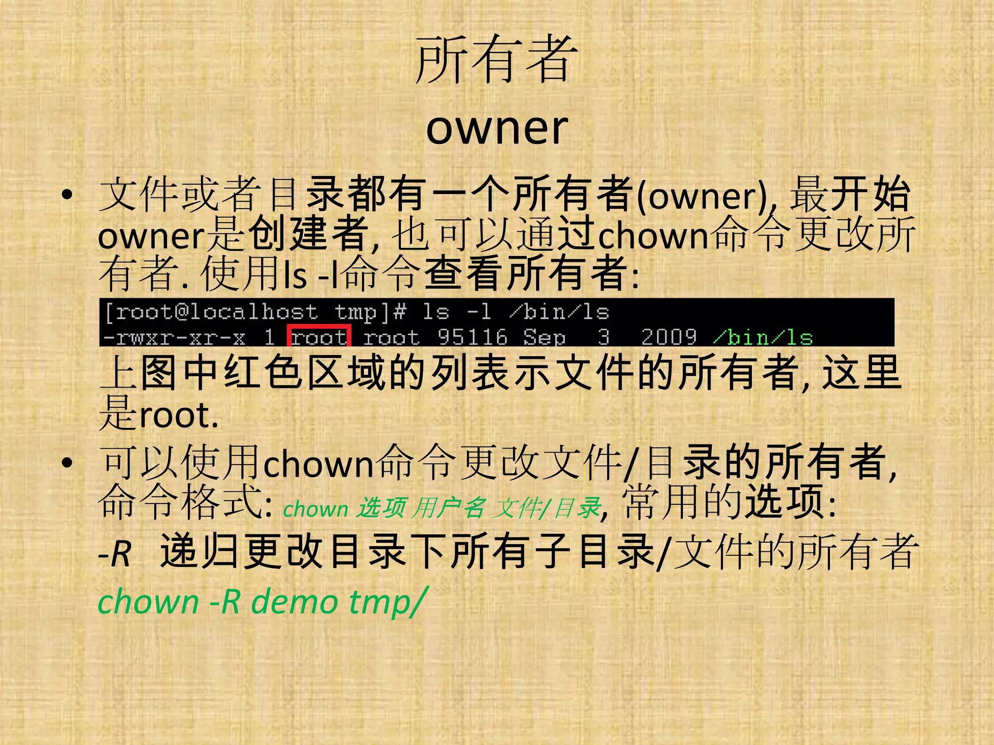 所有者
                  owner
• 文件或者目录都有一个所有者(owner), 最开始
  owner是创建者, 也可以通过chown命令更改所
  有者. 使用ls -l命令查看所有者:

  上图中红色区域的列表示文件的所有者, 这里
  是root.
• 可以使用chown命令更改文件/目录的所有者,
  命令格式: chown 选项 用户名 文件/目录, 常用的选项:
  -R 递归更改目录下所有子目录/文件的所有者
 chown -R demo tmp/
 