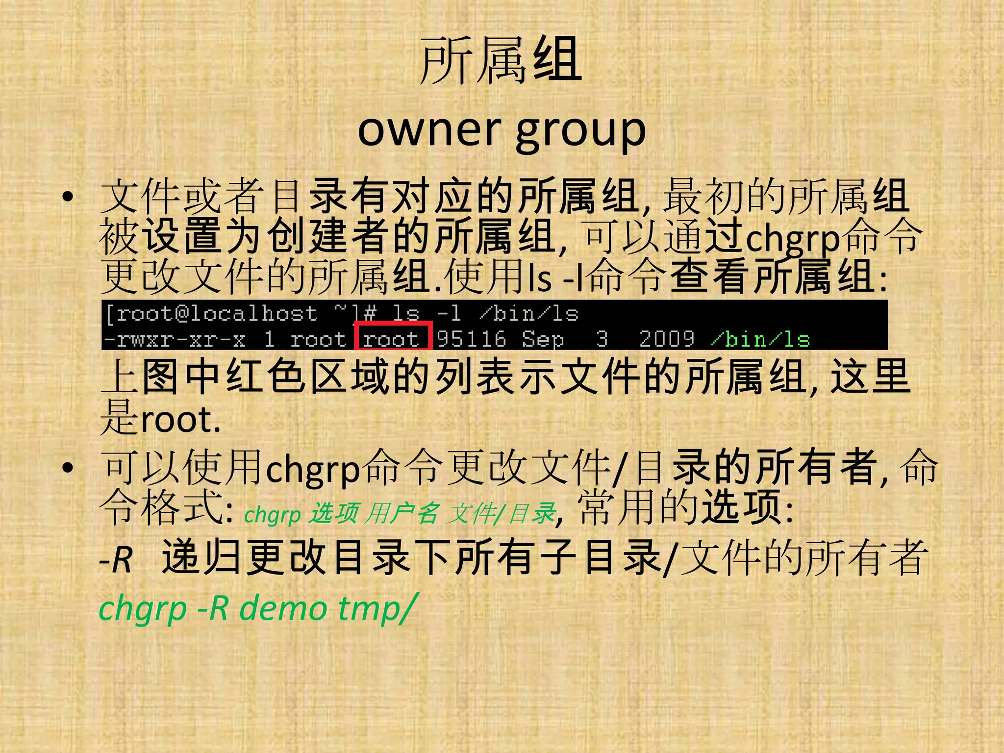 所属组
               owner group
• 文件或者目录有对应的所属组, 最初的所属组
  被设置为创建者的所属组, 可以通过chgrp命令
  更改文件的所属组.使用ls -l命令查看所属组:

  上图中红色区域的列表示文件的所属组, 这里
  是root.
• 可以使用chgrp命令更改文件/目录的所有者, 命
  令格式: chgrp 选项 用户名 文件/目录, 常用的选项:
  -R 递归更改目录下所有子目录/文件的所有者
 chgrp -R demo tmp/
 