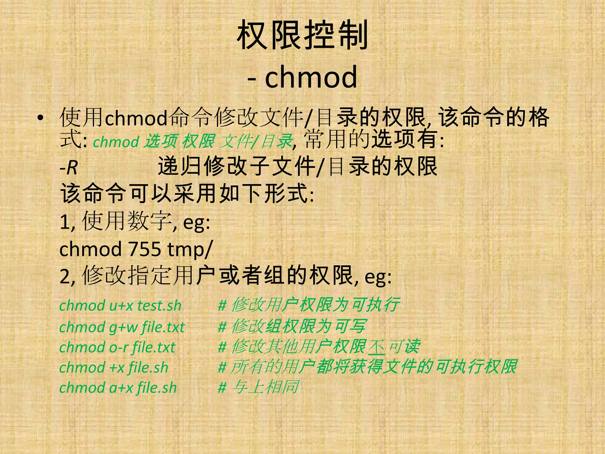 权限控制
                       - chmod
• 使用chmod命令修改文件/目录的权限, 该命令的格
  式: chmod 选项 权限 文件/目录, 常用的选项有:
  -R        递归修改子文件/目录的权限
  该命令可以采用如下形式:
  1, 使用数字, eg:
  chmod 755 tmp/
  2, 修改指定用户或者组的权限, eg:
 chmod u+x test.sh    # 修改用户权限为可执行
 chmod g+w file.txt   # 修改组权限为可写
 chmod o-r file.txt   # 修改其他用户权限 不可读
 chmod +x file.sh     # 所有的用户都将获得文件的可执行权限
 chmod a+x file.sh    # 与上相同
 