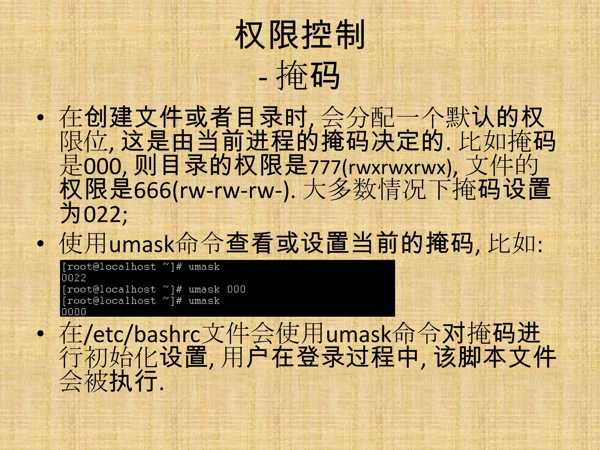 权限控制
             - 掩码
• 在创建文件或者目录时, 会分配一个默认的权
  限位, 这是由当前进程的掩码决定的. 比如掩码
  是000, 则目录的权限是777(rwxrwxrwx), 文件的
  权限是666(rw-rw-rw-). 大多数情况下掩码设置
  为022;
• 使用umask命令查看或设置当前的掩码, 比如:


• 在/etc/bashrc文件会使用umask命令对掩码进
  行初始化设置, 用户在登录过程中, 该脚本文件
  会被执行.
 