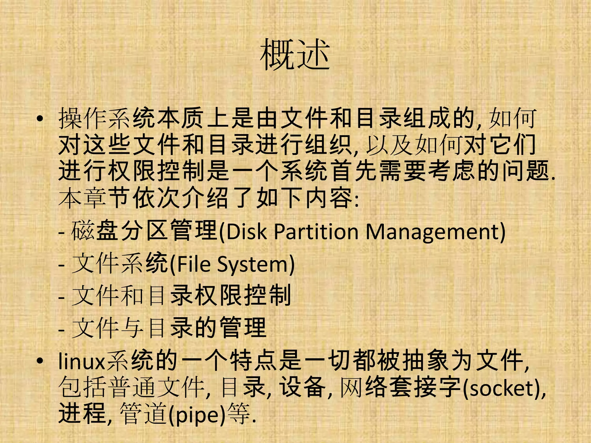 概述
• 操作系统本质上是由文件和目录组成的, 如何
  对这些文件和目录进行组织, 以及如何对它们
  进行权限控制是一个系统首先需要考虑的问题.
  本章节依次介绍了如下内容:
  - 磁盘分区管理(Disk Partition Management)
  - 文件系统(File System)
  - 文件和目录权限控制
  - 文件与目录的管理
• linux系统的一个特点是一切都被抽象为文件,
  包括普通文件, 目录, 设备, 网络套接字(socket),
  进程, 管道(pipe)等.
 