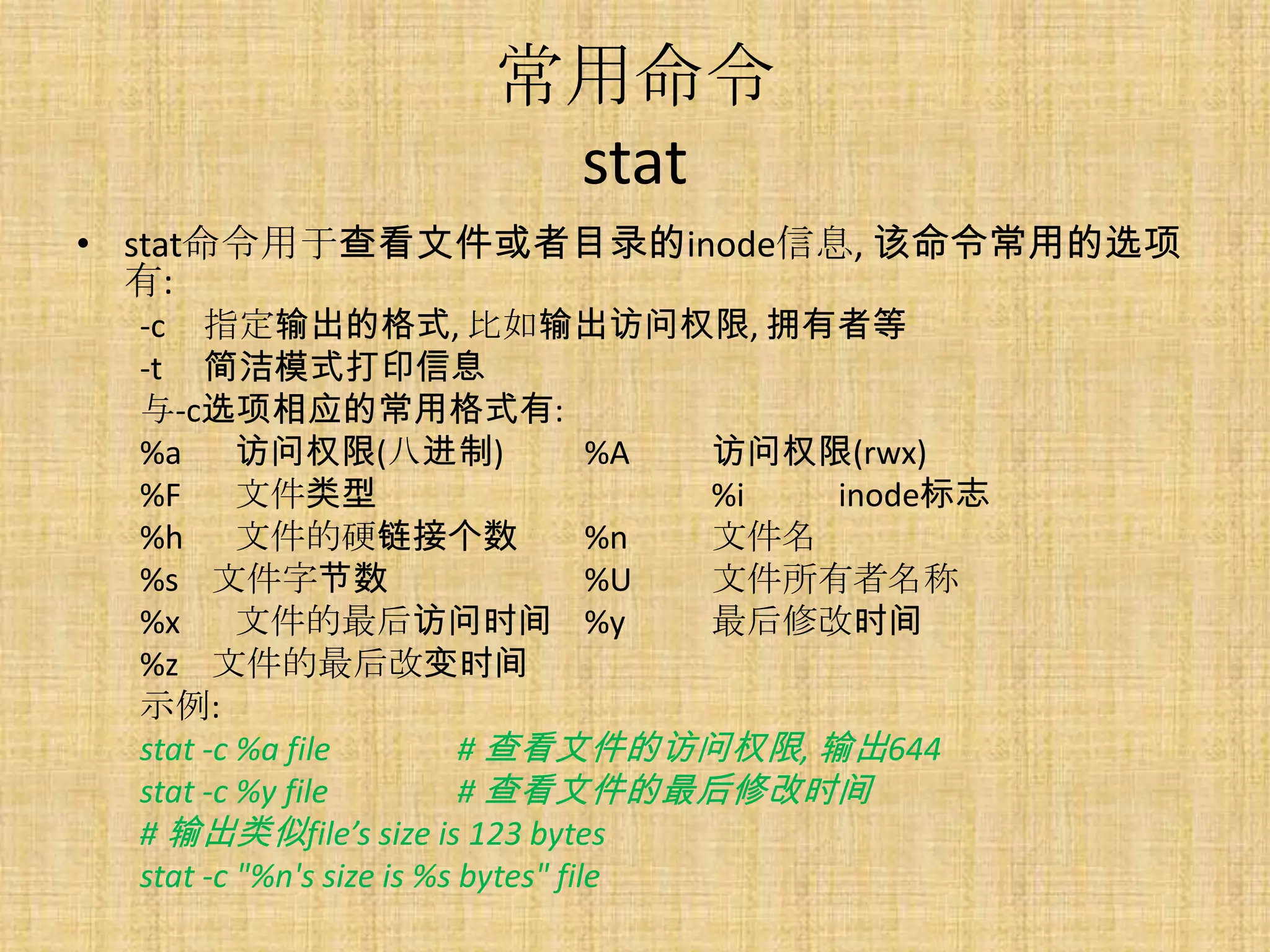 常用命令
                       stat
• stat命令用于查看文件或者目录的inode信息, 该命令常用的选项
  有:
  -c 指定输出的格式, 比如输出访问权限, 拥有者等
  -t 简洁模式打印信息
  与-c选项相应的常用格式有:
  %a 访问权限(八进制)                       %A 访问权限(rwx)
  %F      文件类型                          %i  inode标志
  %h 文件的硬链接个数                        %n 文件名
  %s 文件字节数                           %U 文件所有者名称
  %x      文件的最后访问时间 %y                  最后修改时间
  %z 文件的最后改变时间
  示例:
  stat -c %a file          # 查看文件的访问权限, 输出644
  stat -c %y file          # 查看文件的最后修改时间
  # 输出类似file’s size is 123 bytes
  stat -c "%n's size is %s bytes" file
 
