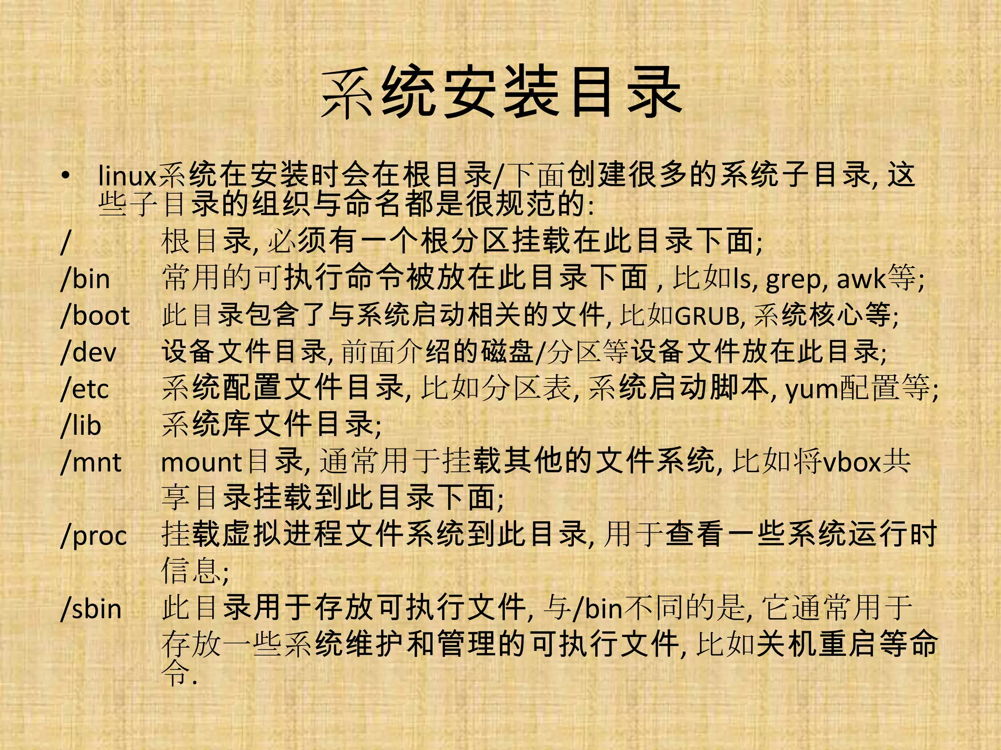 系统安装目录
• linux系统在安装时会在根目录/下面创建很多的系统子目录, 这
    些子目录的组织与命名都是很规范的:
/      根目录, 必须有一个根分区挂载在此目录下面;
/bin   常用的可执行命令被放在此目录下面 , 比如ls, grep, awk等;
/boot 此目录包含了与系统启动相关的文件, 比如GRUB, 系统核心等;
/dev 设备文件目录, 前面介绍的磁盘/分区等设备文件放在此目录;
/etc   系统配置文件目录, 比如分区表, 系统启动脚本, yum配置等;
/lib   系统库文件目录;
/mnt mount目录, 通常用于挂载其他的文件系统, 比如将vbox共
       享目录挂载到此目录下面;
/proc 挂载虚拟进程文件系统到此目录, 用于查看一些系统运行时
       信息;
/sbin 此目录用于存放可执行文件, 与/bin不同的是, 它通常用于
       存放一些系统维护和管理的可执行文件, 比如关机重启等命
       令.
 