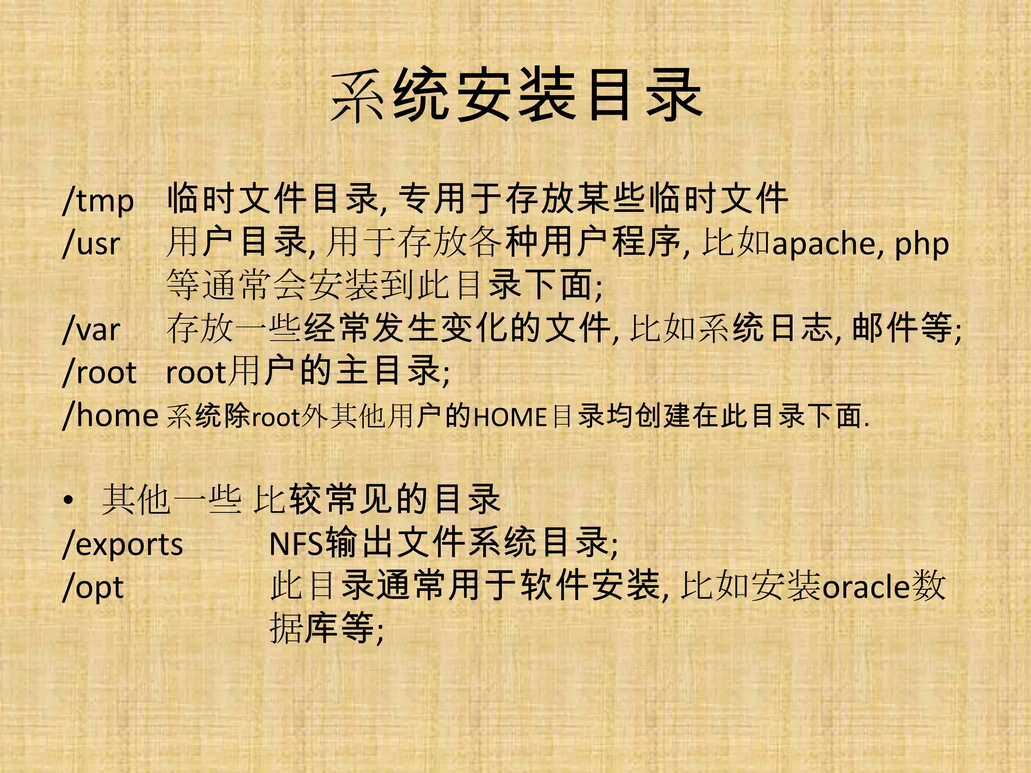 系统安装目录
/tmp 临时文件目录, 专用于存放某些临时文件
/usr 用户目录, 用于存放各种用户程序, 比如apache, php
      等通常会安装到此目录下面;
/var 存放一些经常发生变化的文件, 比如系统日志, 邮件等;
/root root用户的主目录;
/home 系统除root外其他用户的HOME目录均创建在此目录下面.

• 其他一些 比较常见的目录
/exports NFS输出文件系统目录;
/opt     此目录通常用于软件安装, 比如安装oracle数
         据库等;
 