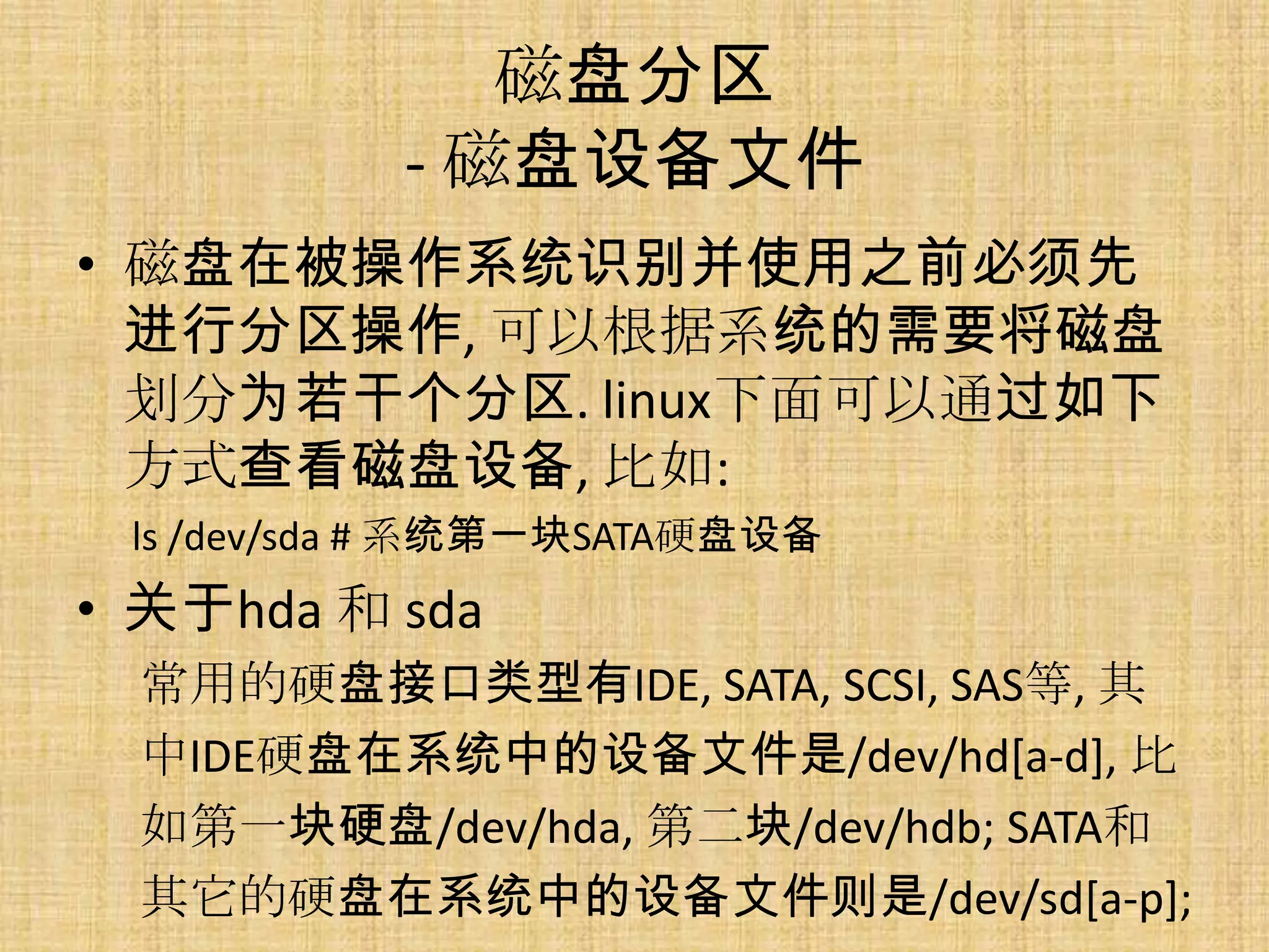 磁盘分区
           - 磁盘设备文件
• 磁盘在被操作系统识别并使用之前必须先
  进行分区操作, 可以根据系统的需要将磁盘
  划分为若干个分区. linux下面可以通过如下
  方式查看磁盘设备, 比如:
 ls /dev/sda # 系统第一块SATA硬盘设备
• 关于hda 和 sda
  常用的硬盘接口类型有IDE, SATA, SCSI, SAS等, 其
  中IDE硬盘在系统中的设备文件是/dev/hd[a-d], 比
  如第一块硬盘/dev/hda, 第二块/dev/hdb; SATA和
  其它的硬盘在系统中的设备文件则是/dev/sd[a-p];
 